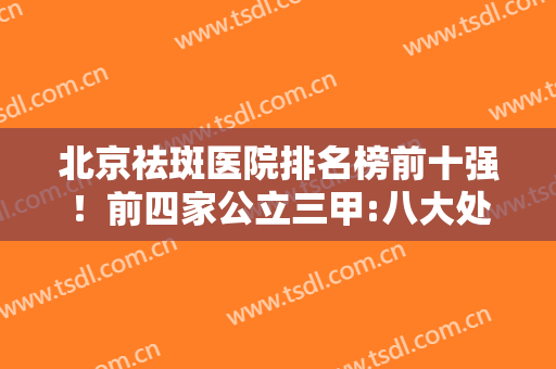 北京祛斑医院排名榜前十强！前四家公立三甲:八大处、协和性价比优选