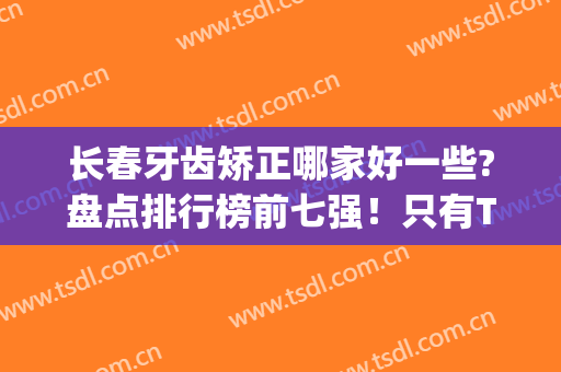 长春牙齿矫正哪家好一些?盘点排行榜前七强！只有TOP3口腔价格未涨(长春矫正牙齿最好的医院是哪个医院)