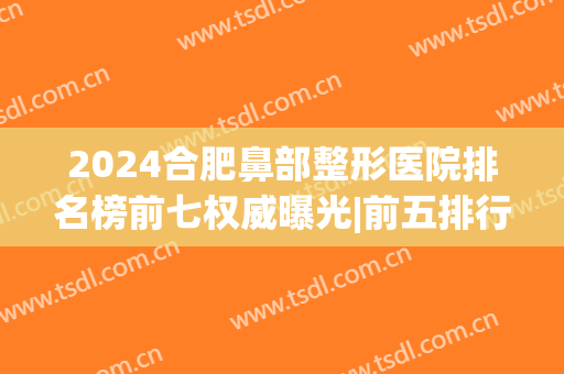 2024合肥鼻部整形医院排名榜前七权威曝光|前五排行|前三口碑，火了！(合肥鼻子整形好的医院)