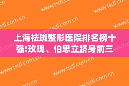 上海祛斑整形医院排名榜十强!玫瑰、伯思立跻身前三甲!价格一键get(上海祛斑最好的三甲医院)