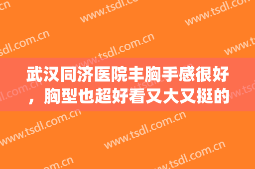 武汉同济医院丰胸手感很好，胸型也超好看又大又挺的(武汉医院哪个丰胸好)