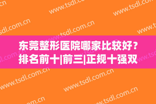 东莞整形医院哪家比较好？排名前十|前三|正规十强双戳戳上线了！(东莞正规整形医院排行榜)