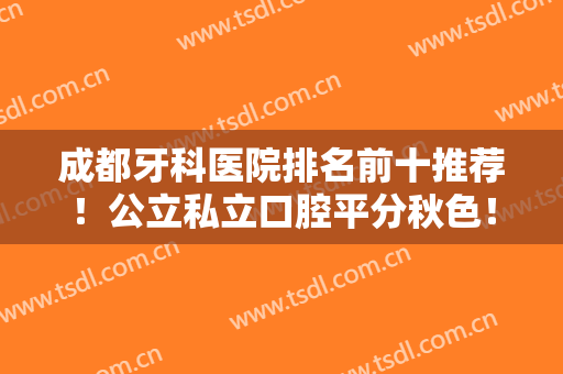 成都牙科医院排名前十推荐！公立私立口腔平分秋色！这10强医院便宜又好