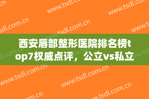 西安唇部整形医院排名榜top7权威点评，公立vs私立|收费标准揭秘(西安唇部整形哪家好)