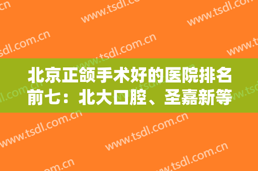 北京正颌手术好的医院排名前七：北大口腔、圣嘉新等技术在线PK！(国内正颌手术哪家医院好)