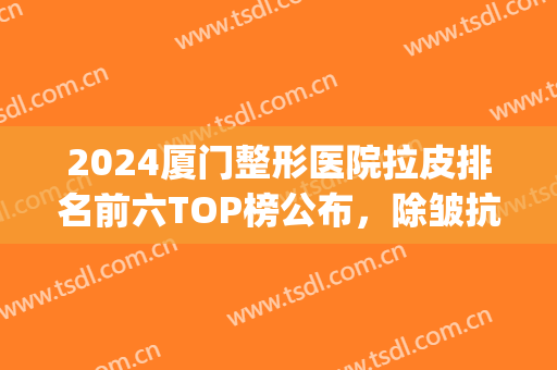 2024厦门整形医院拉皮排名前六TOP榜公布，除皱抗衰攻略：前三告诉你(哪个医院除皱整形好)