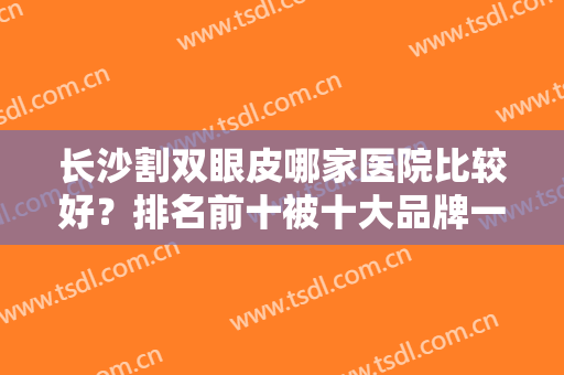 长沙割双眼皮哪家医院比较好？排名前十被十大品牌一一拿下！霸气外露！