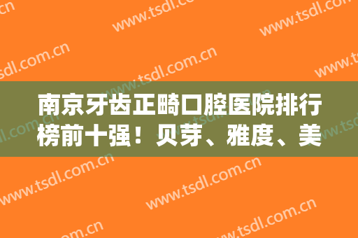 南京牙齿正畸口腔医院排行榜前十强！贝芽、雅度、美奥top3|价格测评(南京纠正牙齿哪家好)