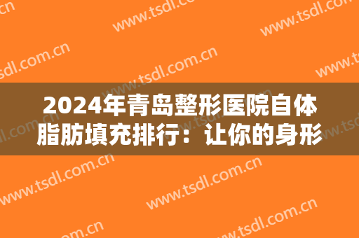 2024年青岛整形医院自体脂肪填充排行：让你的身形更加美丽的保障之选！