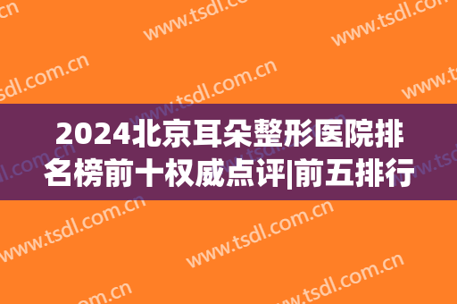2024北京耳朵整形医院排名榜前十权威点评|前五排行|前三公布(北京耳部整形最好的医院)