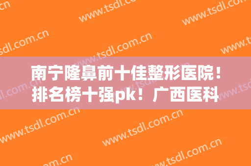 南宁隆鼻前十佳整形医院！排名榜十强pk！广西医科大第二，榜首是谁？(南宁市十佳的整形医院)