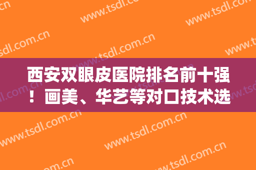 西安双眼皮医院排名前十强！画美、华艺等对口技术选择看这里！(西安双眼皮医院排名前五)