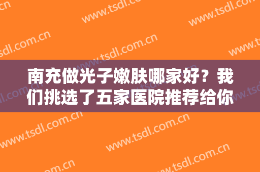 南充做光子嫩肤哪家好？我们挑选了五家医院推荐给你，猜猜第一位是哪家吧
