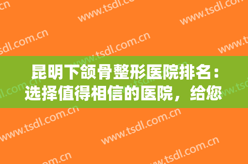 昆明下颌骨整形医院排名：选择值得相信的医院，给您完美的下颌线！(昆明排名第一的整形医院)