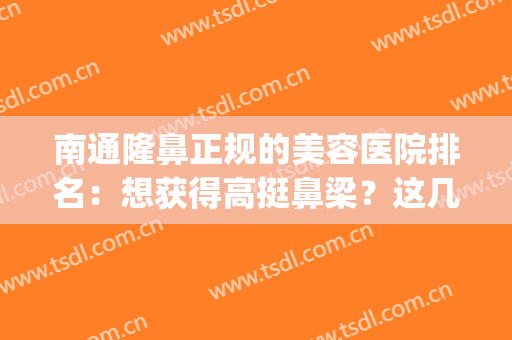 南通隆鼻正规的美容医院排名：想获得高挺鼻梁？这几家医院不容错过(南通比较好的整容医院)