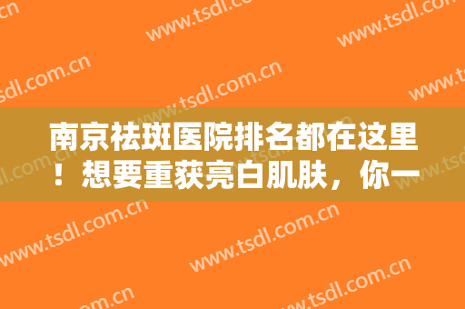 南京祛斑医院排名都在这里！想要重获亮白肌肤，你一定要看看这份榜单！