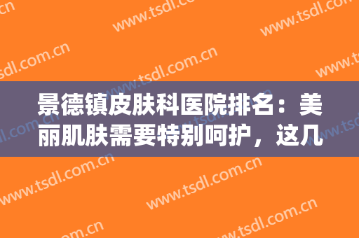 景德镇皮肤科医院排名：美丽肌肤需要特别呵护，这几家医院助您成功(景德镇哪家皮肤科好)