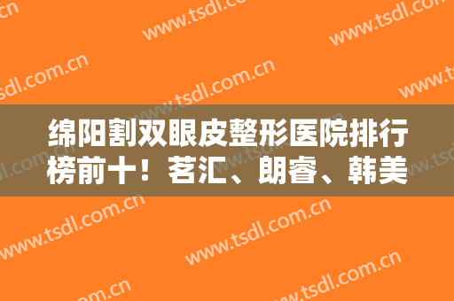 绵阳割双眼皮整形医院排行榜前十！茗汇、朗睿、韩美再拿前三,价格一览