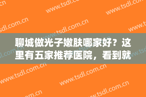 聊城做光子嫩肤哪家好？这里有五家推荐医院，看到就是赚到(聊城市皮肤病研究所)
