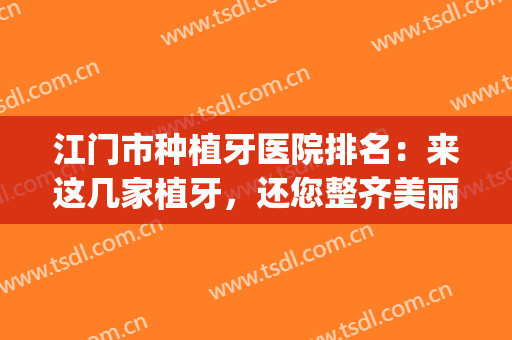 江门市种植牙医院排名：来这几家植牙，还您整齐美丽的牙齿(江门市种植牙多少钱)