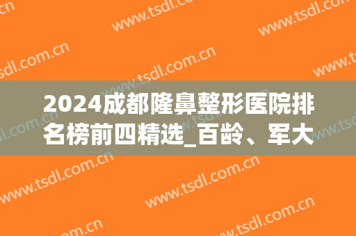 2024成都隆鼻整形医院排名榜前四精选_百龄、军大都是榜上新星(成都隆鼻医生排名)