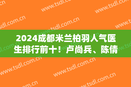 2024成都米兰柏羽人气医生排行前十！卢尚兵、陈倩、魏家兵等对比看看！(成都米兰柏羽医生团队)