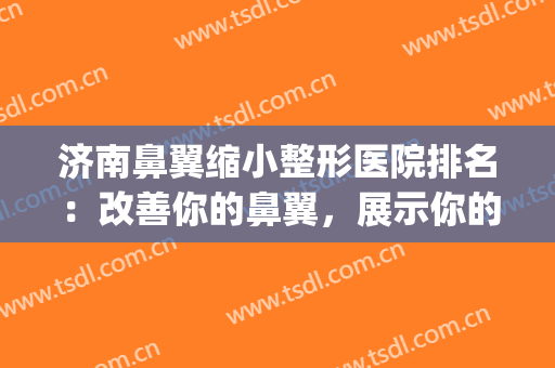 济南鼻翼缩小整形医院排名：改善你的鼻翼，展示你的魅力五官(缩小鼻翼医院哪家好)