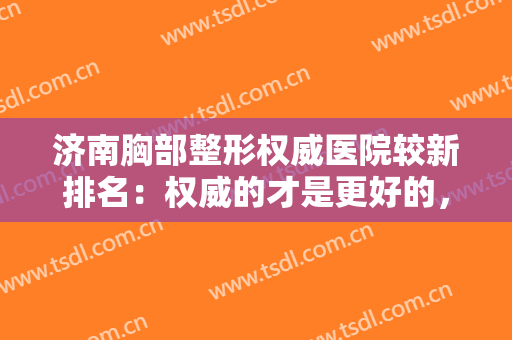 济南胸部整形权威医院较新排名：权威的才是更好的，保险的才是较佳的，让我们一起来看看吧