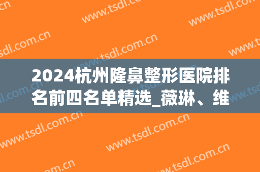 2024杭州隆鼻整形医院排名前四名单精选_薇琳、维多利亚口碑圈粉了(杭州维多利亚整形医院是几级)