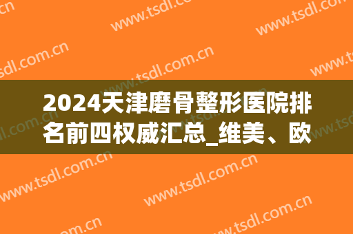 2024天津磨骨整形医院排名前四权威汇总_维美、欧菲入围附价格表(天津整形医院排行)