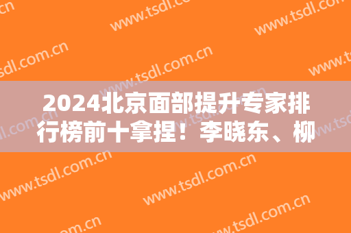 2024北京面部提升专家排行榜前十拿捏！李晓东、柳民熙等实力回归！