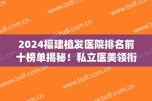 2024福建植发医院排名前十榜单揭秘！私立医美领衔！(2024福州植发医院排名)