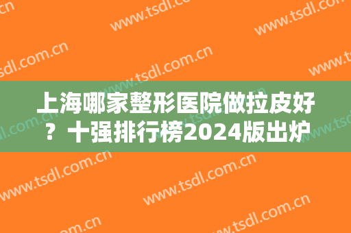 上海哪家整形医院做拉皮好？十强排行榜2024版出炉！美联臣、首尔丽格蝉联前十