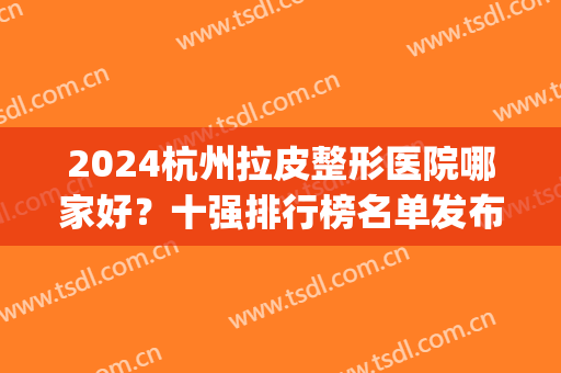 2024杭州拉皮整形医院哪家好？十强排行榜名单发布！公立蝉联榜首~(杭州十大整形医院排名)