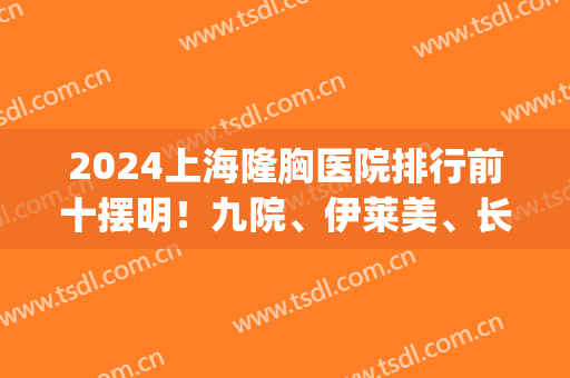 2024上海隆胸医院排行前十摆明！九院、伊莱美、长征等发布！(上海隆胸医院排名)