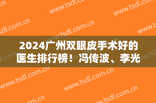 2024广州双眼皮手术好的医生排行榜！冯传波、李光琴、李天石等获医美前五！