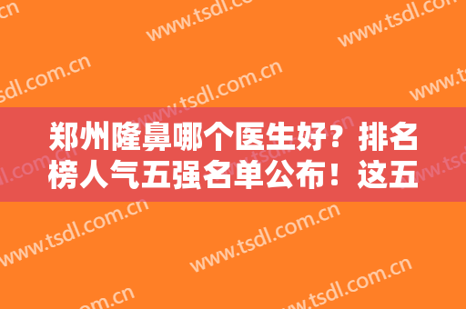 郑州隆鼻哪个医生好？排名榜人气五强名单公布！这五位坐诊医院全公立三甲
