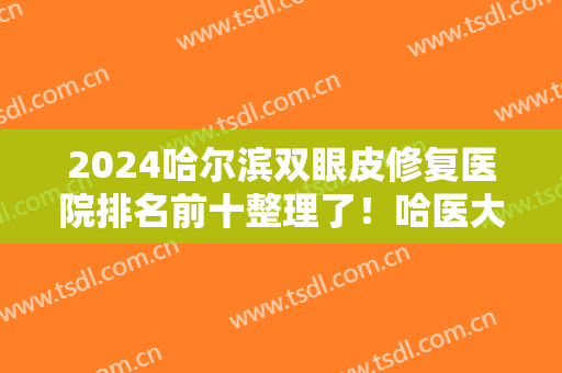 2024哈尔滨双眼皮修复医院排名前十整理了！哈医大二院、双燕等参考参考！
