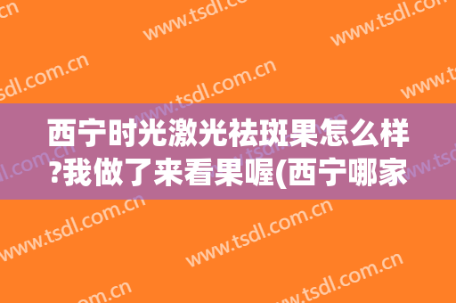 西宁时光激光祛斑果怎么样?我做了来看果喔(西宁哪家美容院祛斑效果好)