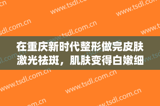 在重庆新时代整形做完皮肤激光祛斑，肌肤变得白嫩细腻敲棒(重庆激光美容)