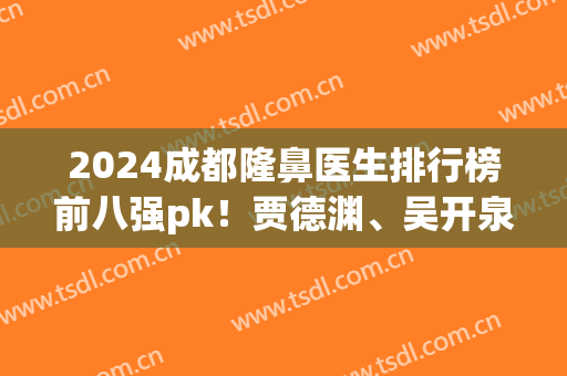 2024成都隆鼻医生排行榜前八强pk！贾德渊、吴开泉、卿勇等价格戳戳看(成都好的隆鼻医生排名)