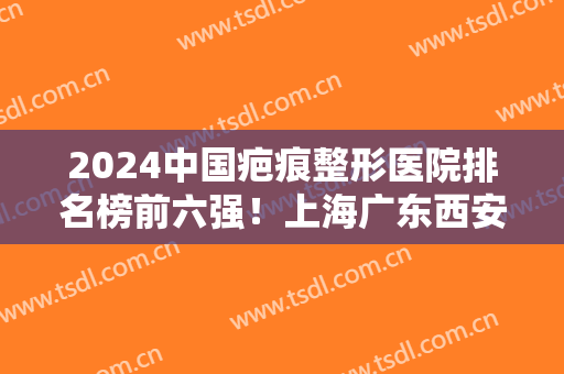 2024中国疤痕整形医院排名榜前六强！上海广东西安杭州！价格标准对比