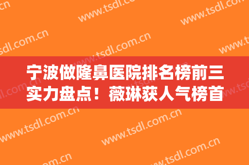宁波做隆鼻医院排名榜前三实力盘点！薇琳获人气榜首_案例送上参考(宁波隆鼻医生)