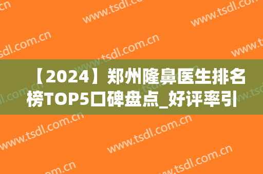 【2024】郑州隆鼻医生排名榜TOP5口碑盘点_好评率引起整友热烈收藏(郑州隆鼻最好的医生)