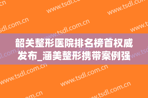 韶关整形医院排名榜首权威发布_涵美整形携带案例强势入围(韶关整形美容医院费用)