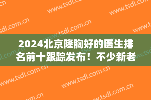 2024北京隆胸好的医生排名前十跟踪发布！不少新老面孔上线！(北京隆胸专家)