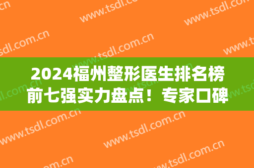 2024福州整形医生排名榜前七强实力盘点！专家口碑特色一一分享(福州整形三甲医院排名第一)