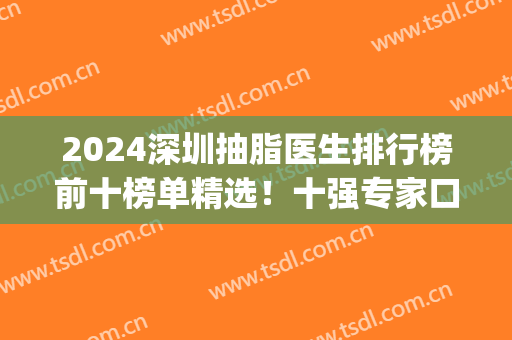 2024深圳抽脂医生排行榜前十榜单精选！十强专家口碑擅长盘点！(深圳最好的抽脂医院)