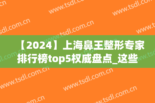 【2024】上海鼻王整形专家排行榜top5权威盘点_这些大咖超香(上海最有名鼻子整形专家排名)