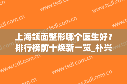 上海颌面整形哪个医生好？排行榜前十焕新一览_朴兴植、崔荣达、李志海等